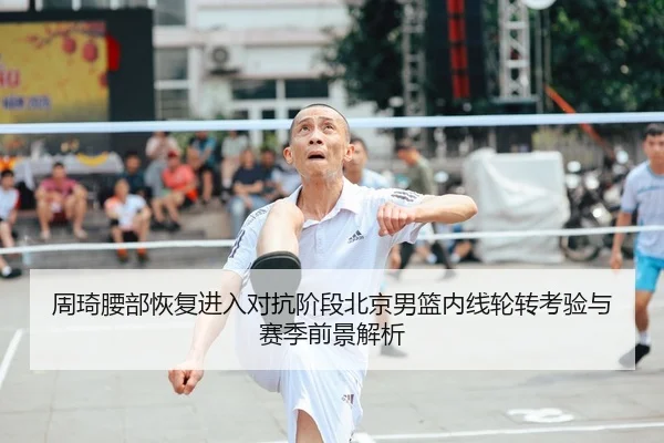 周琦腰部恢复进入对抗阶段北京男篮内线轮转考验与赛季前景解析