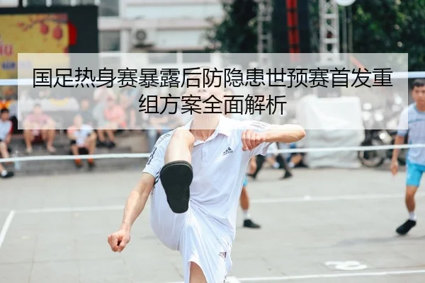 国足热身赛暴露后防隐患世预赛首发重组方案全面解析
