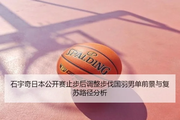 石宇奇日本公开赛止步后调整步伐国羽男单前景与复苏路径分析